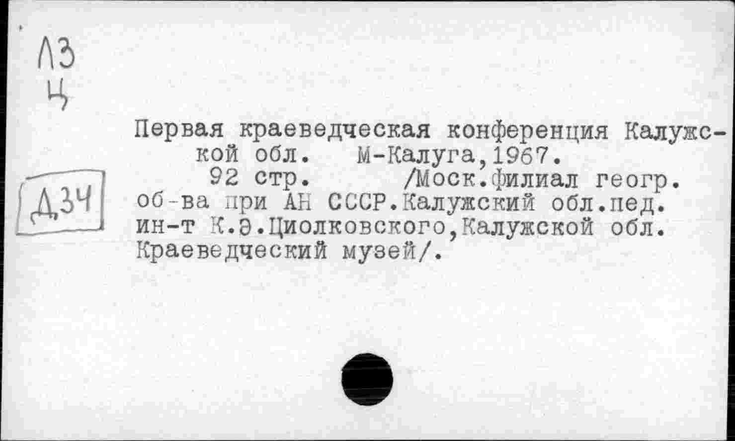 ﻿A3
Ч
ÊE1
Первая краеведческая конференция Калужс кой обл. М-Калуга,1967.
92 стр.	/Моск.филиал геогр.
об-ва при Ah СССР.Калужский обл.нед. ин-т К.Э.Циолковского,Калужской обл. Краеведческий музей/.